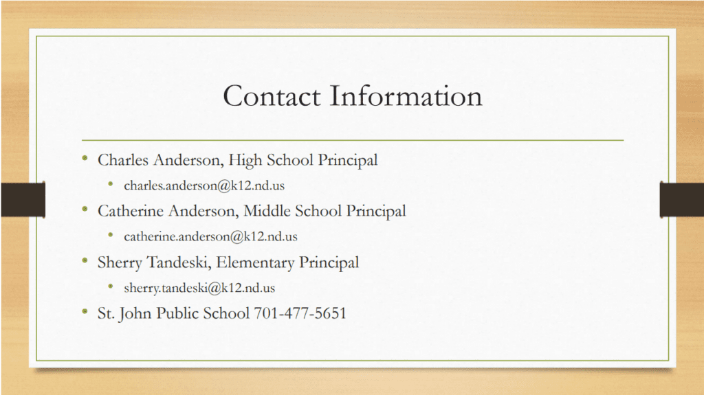 contact information for St. John Schools: Charles Anderson, high school principal email at charles.anderson@k12.nd.us. Catherine Anderson, middle school principal, email at catherine.anderson@k12.nd.us, sherry tandeski, elementary principal, email at sherry.tandeski@k12.nd.us. St. John Public School call at 701-477-5651